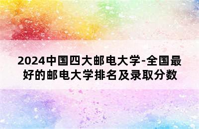 2024中国四大邮电大学-全国最好的邮电大学排名及录取分数