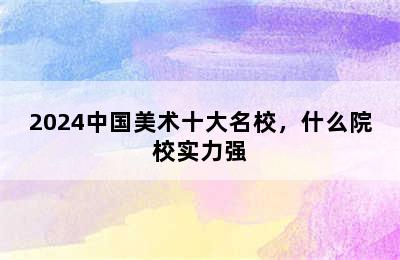 2024中国美术十大名校，什么院校实力强