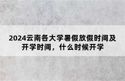 2024云南各大学暑假放假时间及开学时间，什么时候开学