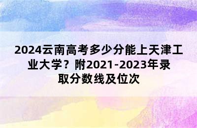 2024云南高考多少分能上天津工业大学？附2021-2023年录取分数线及位次