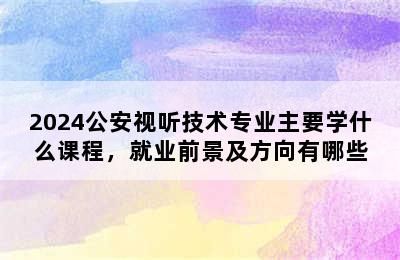 2024公安视听技术专业主要学什么课程，就业前景及方向有哪些