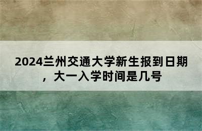 2024兰州交通大学新生报到日期，大一入学时间是几号