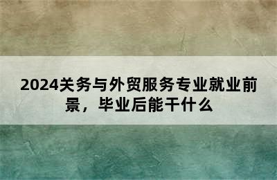 2024关务与外贸服务专业就业前景，毕业后能干什么