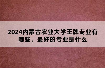 2024内蒙古农业大学王牌专业有哪些，最好的专业是什么