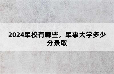 2024军校有哪些，军事大学多少分录取