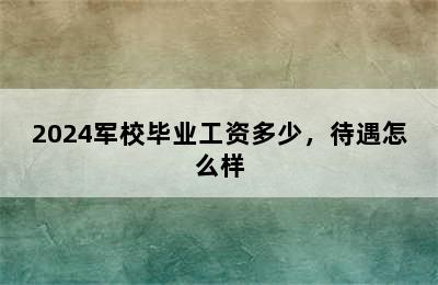 2024军校毕业工资多少，待遇怎么样