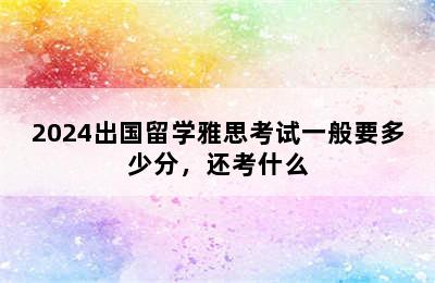 2024出国留学雅思考试一般要多少分，还考什么