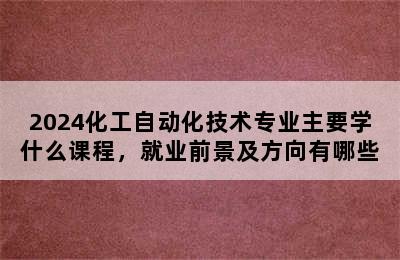 2024化工自动化技术专业主要学什么课程，就业前景及方向有哪些