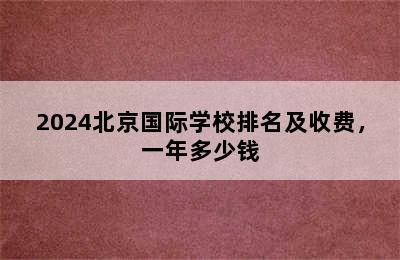 2024北京国际学校排名及收费，一年多少钱