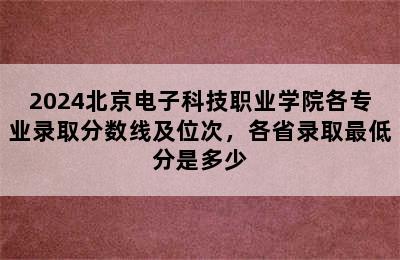 2024北京电子科技职业学院各专业录取分数线及位次，各省录取最低分是多少