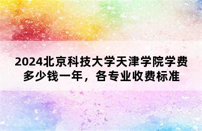 2024北京科技大学天津学院学费多少钱一年，各专业收费标准