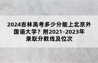 2024吉林高考多少分能上北京外国语大学？附2021-2023年录取分数线及位次