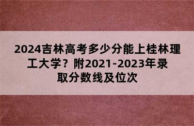 2024吉林高考多少分能上桂林理工大学？附2021-2023年录取分数线及位次