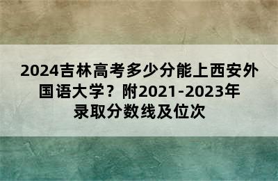 2024吉林高考多少分能上西安外国语大学？附2021-2023年录取分数线及位次