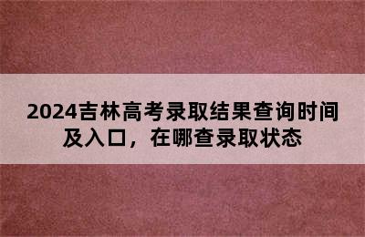 2024吉林高考录取结果查询时间及入口，在哪查录取状态