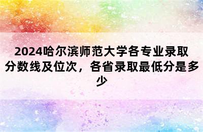 2024哈尔滨师范大学各专业录取分数线及位次，各省录取最低分是多少