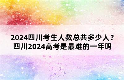 2024四川考生人数总共多少人？四川2024高考是最难的一年吗