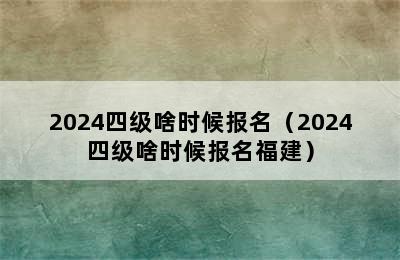 2024四级啥时候报名（2024四级啥时候报名福建）