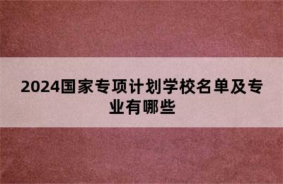 2024国家专项计划学校名单及专业有哪些