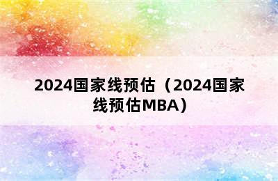 2024国家线预估（2024国家线预估MBA）