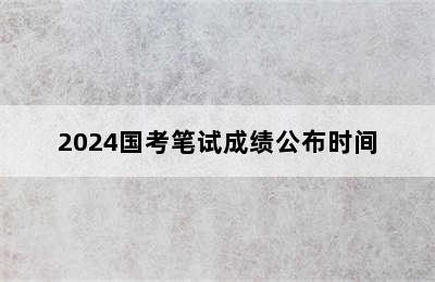 2024国考笔试成绩公布时间