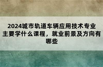 2024城市轨道车辆应用技术专业主要学什么课程，就业前景及方向有哪些