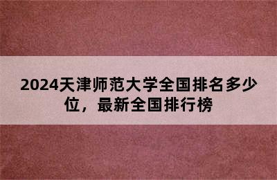 2024天津师范大学全国排名多少位，最新全国排行榜