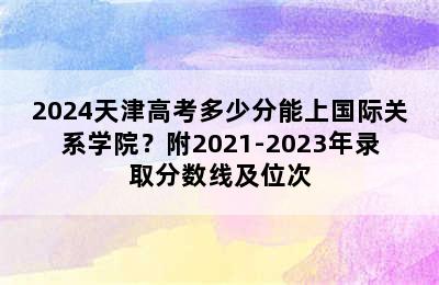 2024天津高考多少分能上国际关系学院？附2021-2023年录取分数线及位次