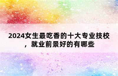 2024女生最吃香的十大专业技校，就业前景好的有哪些