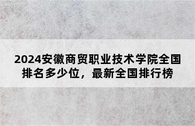 2024安徽商贸职业技术学院全国排名多少位，最新全国排行榜