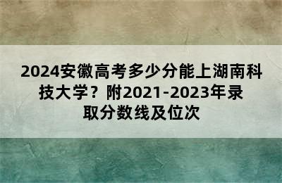 2024安徽高考多少分能上湖南科技大学？附2021-2023年录取分数线及位次