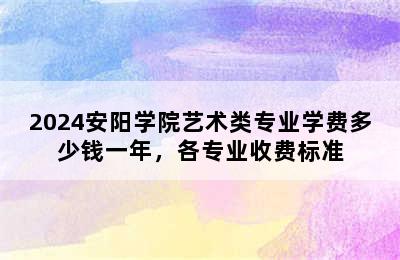 2024安阳学院艺术类专业学费多少钱一年，各专业收费标准