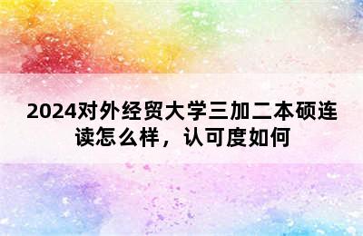 2024对外经贸大学三加二本硕连读怎么样，认可度如何