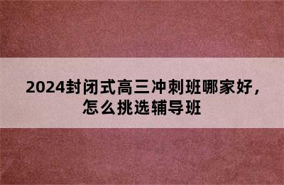 2024封闭式高三冲刺班哪家好，怎么挑选辅导班