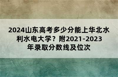 2024山东高考多少分能上华北水利水电大学？附2021-2023年录取分数线及位次