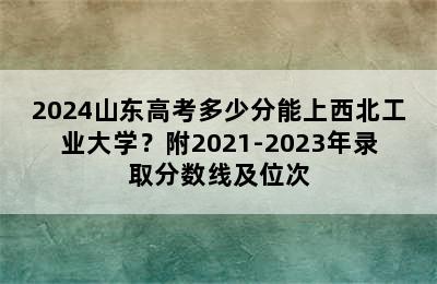 2024山东高考多少分能上西北工业大学？附2021-2023年录取分数线及位次