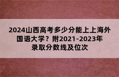 2024山西高考多少分能上上海外国语大学？附2021-2023年录取分数线及位次