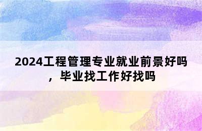 2024工程管理专业就业前景好吗，毕业找工作好找吗