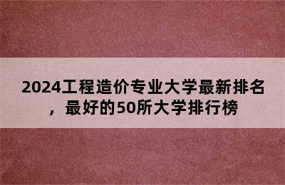 2024工程造价专业大学最新排名，最好的50所大学排行榜