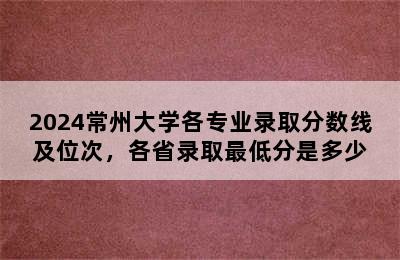 2024常州大学各专业录取分数线及位次，各省录取最低分是多少