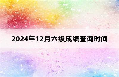 2024年12月六级成绩查询时间