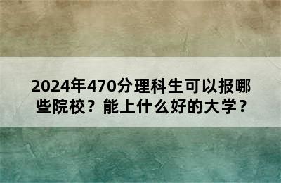 2024年470分理科生可以报哪些院校？能上什么好的大学？