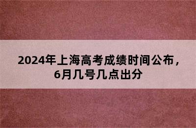 2024年上海高考成绩时间公布，6月几号几点出分