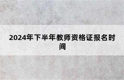 2024年下半年教师资格证报名时间