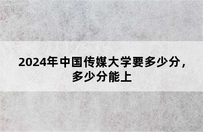 2024年中国传媒大学要多少分，多少分能上