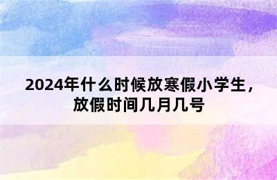 2024年什么时候放寒假小学生，放假时间几月几号