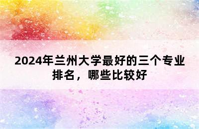 2024年兰州大学最好的三个专业排名，哪些比较好