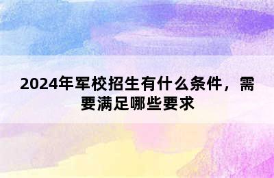 2024年军校招生有什么条件，需要满足哪些要求