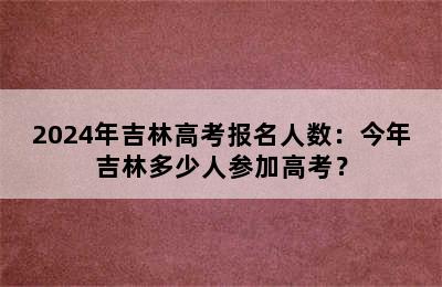 2024年吉林高考报名人数：今年吉林多少人参加高考？