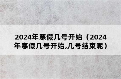 2024年寒假几号开始（2024年寒假几号开始,几号结束呢）